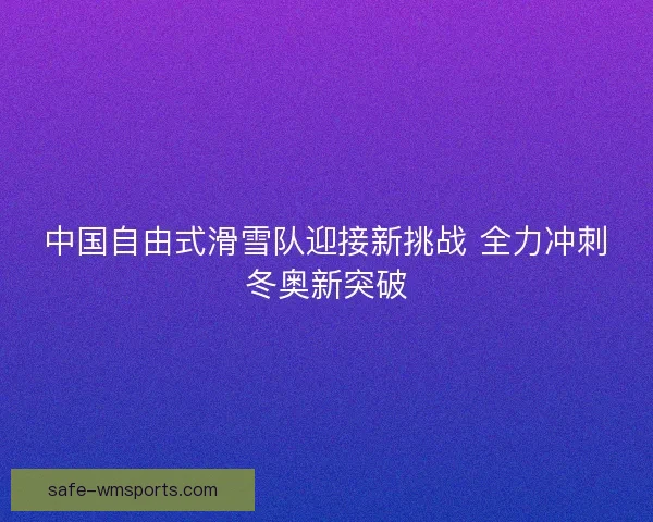 中国自由式滑雪队迎接新挑战 全力冲刺冬奥新突破