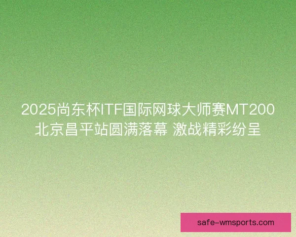 2025尚东杯ITF国际网球大师赛MT200北京昌平站圆满落幕 激战精彩纷呈