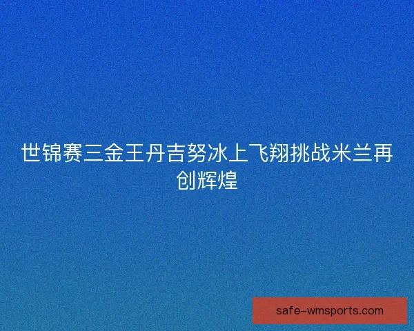 世锦赛三金王丹吉努冰上飞翔挑战米兰再创辉煌